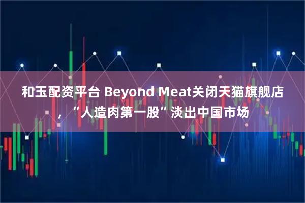 和玉配资平台 Beyond Meat关闭天猫旗舰店，“人造肉第一股”淡出中国市场