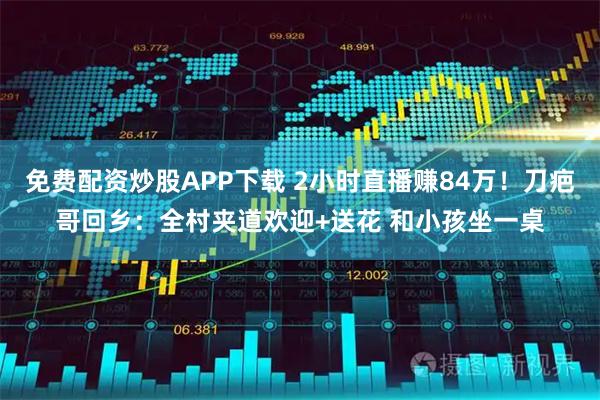 免费配资炒股APP下载 2小时直播赚84万！刀疤哥回乡：全村夹道欢迎+送花 和小孩坐一桌