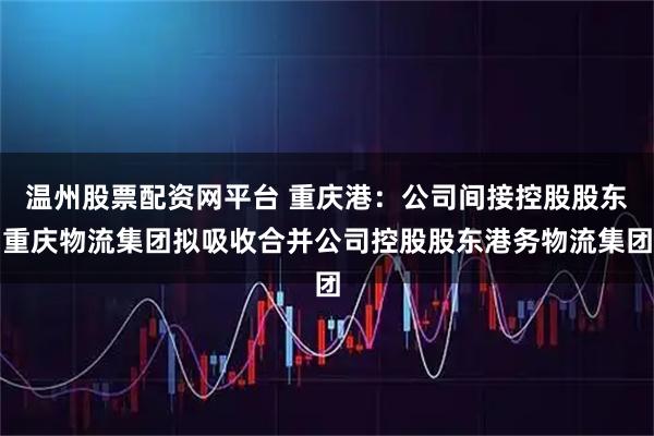 温州股票配资网平台 重庆港：公司间接控股股东重庆物流集团拟吸收合并公司控股股东港务物流集团