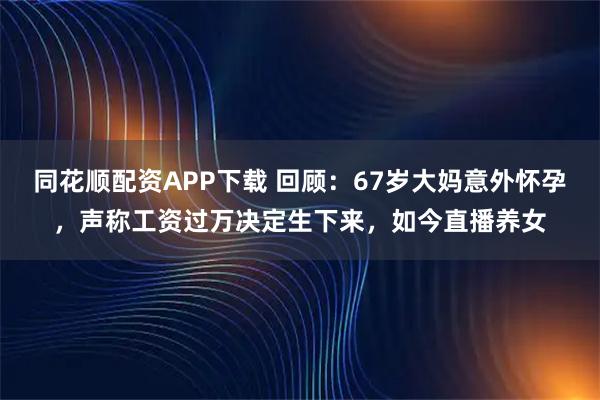 同花顺配资APP下载 回顾：67岁大妈意外怀孕，声称工资过万决定生下来，如今直播养女