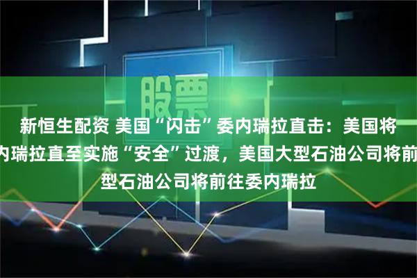 新恒生配资 美国“闪击”委内瑞拉直击：美国将“管理”委内瑞拉直至实施“安全”过渡，美国大型石油公司将前往委内瑞拉