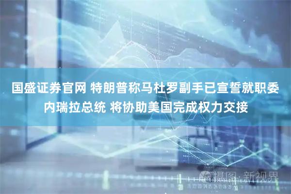 国盛证券官网 特朗普称马杜罗副手已宣誓就职委内瑞拉总统 将协助美国完成权力交接