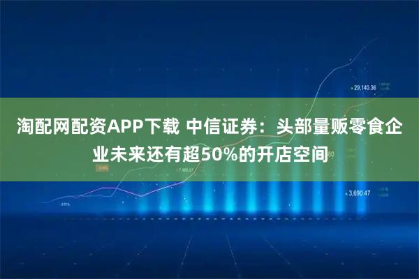 淘配网配资APP下载 中信证券：头部量贩零食企业未来还有超50%的开店空间
