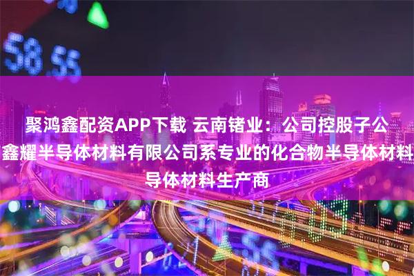 聚鸿鑫配资APP下载 云南锗业：公司控股子公司云南鑫耀半导体材料有限公司系专业的化合物半导体材料生产商
