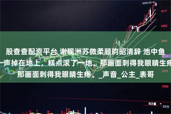 股查查配资平台 谢砚洲苏微柔顾昀昭清辞 池中鱼 我手里的食盒哐当一声掉在地上，糕点滚了一地。那画面刺得我眼睛生疼。_声音_公主_表哥