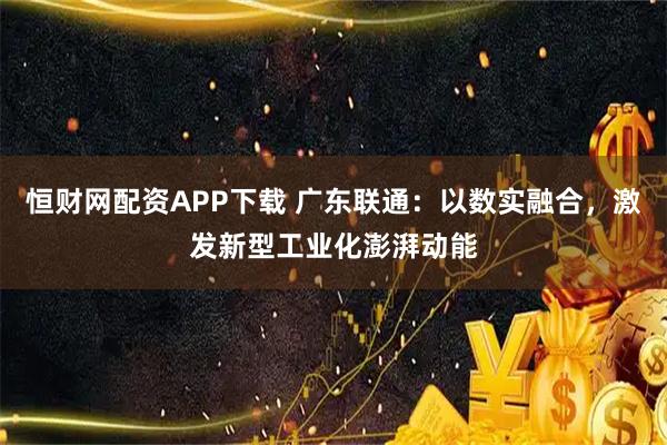 恒财网配资APP下载 广东联通：以数实融合，激发新型工业化澎湃动能