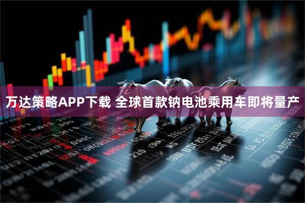万达策略APP下载 全球首款钠电池乘用车即将量产