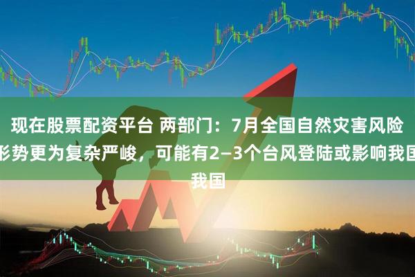 现在股票配资平台 两部门：7月全国自然灾害风险形势更为复杂严峻，可能有2—3个台风登陆或影响我国