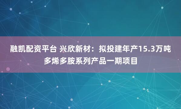 融凯配资平台 兴欣新材：拟投建年产15.3万吨多烯多胺系列产品一期项目
