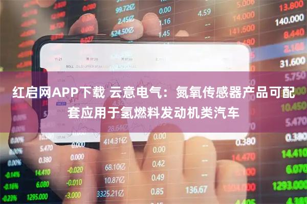红启网APP下载 云意电气：氮氧传感器产品可配套应用于氢燃料发动机类汽车