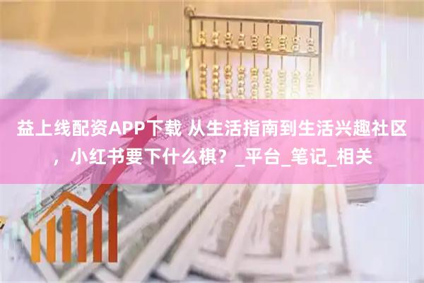 益上线配资APP下载 从生活指南到生活兴趣社区，小红书要下什么棋？_平台_笔记_相关