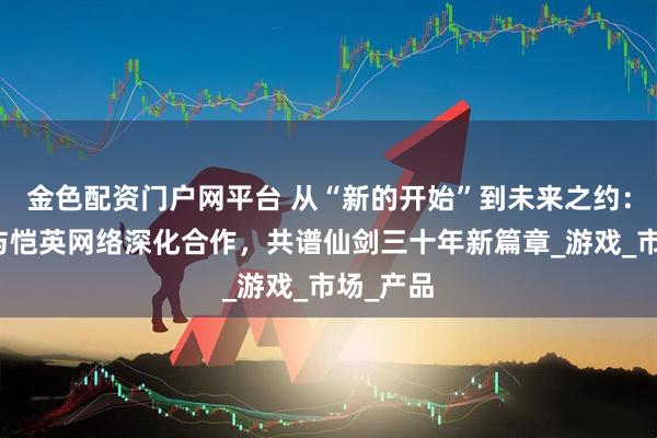 金色配资门户网平台 从“新的开始”到未来之约：中手游与恺英网络深化合作，共谱仙剑三十年新篇章_游戏_市场_产品