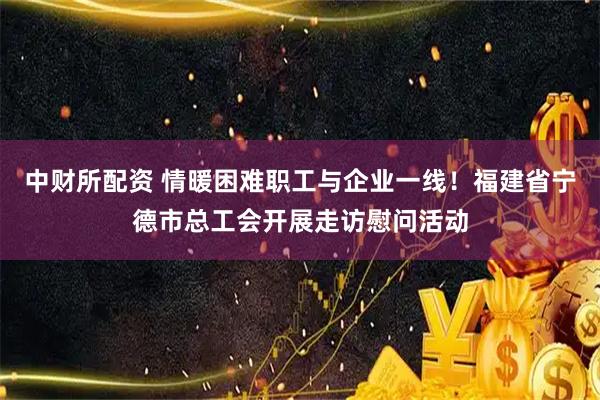 中财所配资 情暖困难职工与企业一线！福建省宁德市总工会开展走访慰问活动