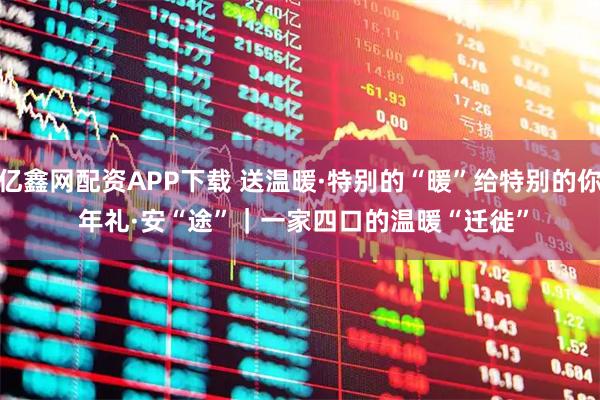 亿鑫网配资APP下载 送温暖·特别的“暖”给特别的你 年礼·安“途”｜一家四口的温暖“迁徙”
