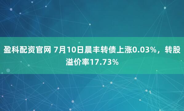 盈科配资官网 7月10日晨丰转债上涨0.03%，转股溢价率17.73%