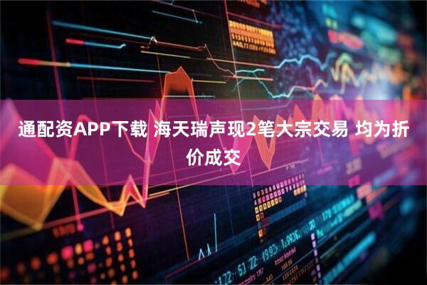 通配资APP下载 海天瑞声现2笔大宗交易 均为折价成交