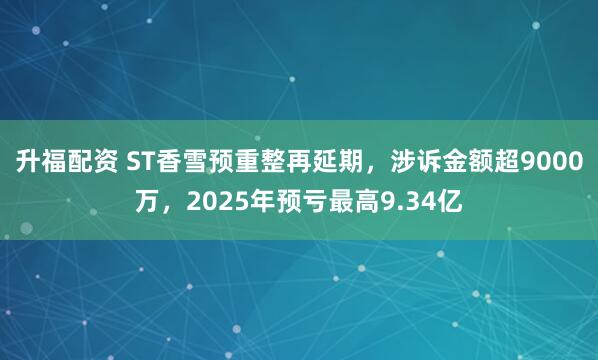 升福配资 ST香雪预重整再延期，涉诉金额超9000万，2025年预亏最高9.34亿