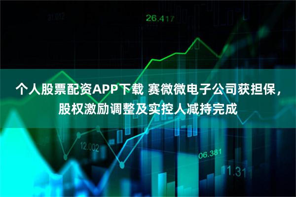 个人股票配资APP下载 赛微微电子公司获担保，股权激励调整及实控人减持完成