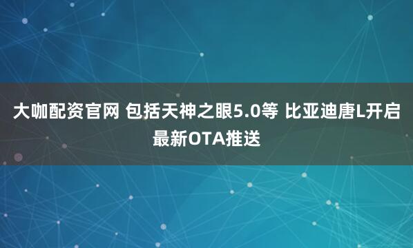 大咖配资官网 包括天神之眼5.0等 比亚迪唐L开启最新OTA推送
