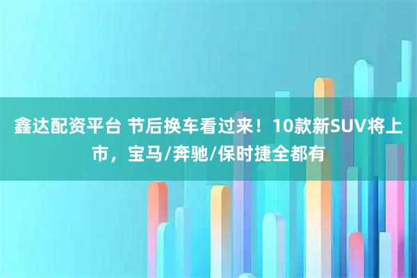 鑫达配资平台 节后换车看过来！10款新SUV将上市，宝马/奔驰/保时捷全都有