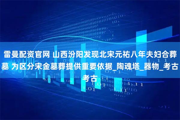 雷曼配资官网 山西汾阳发现北宋元祐八年夫妇合葬墓 为区分宋金墓葬提供重要依据_陶魂塔_器物_考古