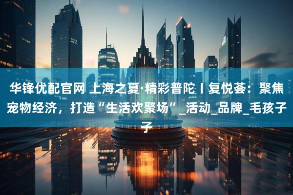 华锋优配官网 上海之夏·精彩普陀〡复悦荟：聚焦宠物经济，打造“生活欢聚场”_活动_品牌_毛孩子