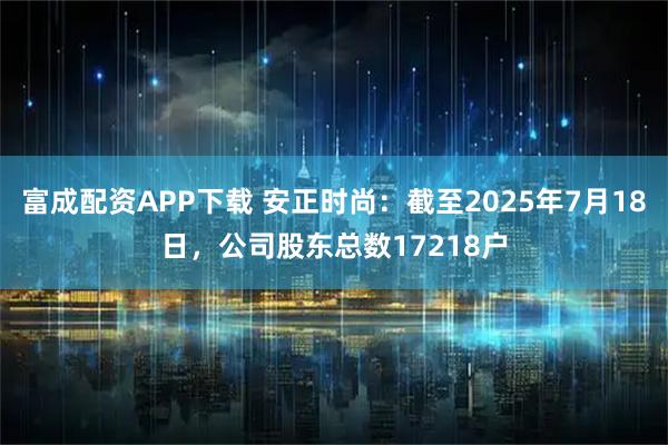 富成配资APP下载 安正时尚：截至2025年7月18日，公司股东总数17218户
