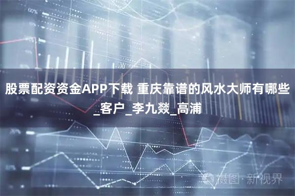 股票配资资金APP下载 重庆靠谱的风水大师有哪些_客户_李九燚_高浦
