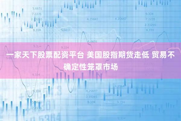 一家天下股票配资平台 美国股指期货走低 贸易不确定性笼罩市场
