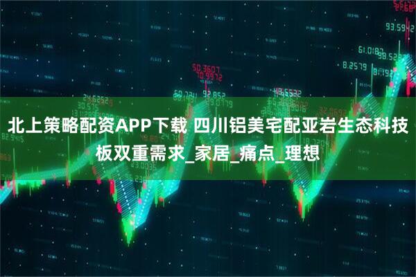 北上策略配资APP下载 四川铝美宅配亚岩生态科技板双重需求_家居_痛点_理想