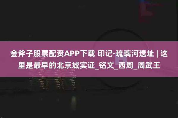 金斧子股票配资APP下载 印记·琉璃河遗址 | 这里是最早的北京城实证_铭文_西周_周武王