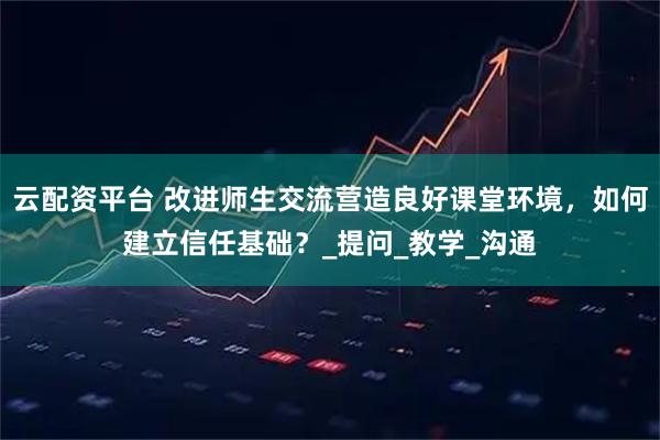 云配资平台 改进师生交流营造良好课堂环境，如何建立信任基础？_提问_教学_沟通