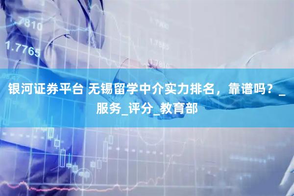 银河证券平台 无锡留学中介实力排名，靠谱吗？_服务_评分_教育部