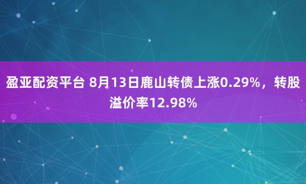 盈亚配资平台 8月13日鹿山转债上涨0.29%，转股溢价率12.98%