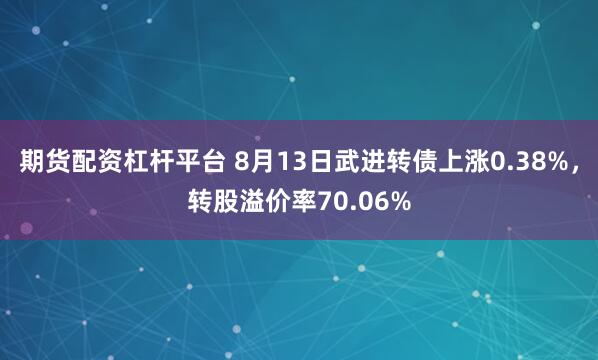 期货配资杠杆平台 8月13日武进转债上涨0.38%，转股溢价率70.06%