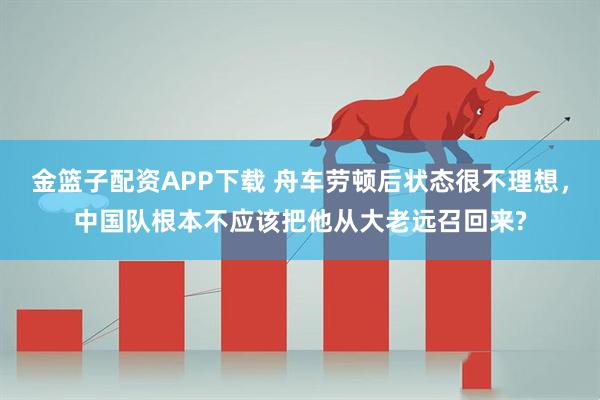金篮子配资APP下载 舟车劳顿后状态很不理想，中国队根本不应该把他从大老远召回来?
