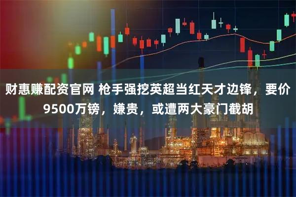 财惠赚配资官网 枪手强挖英超当红天才边锋，要价9500万镑，嫌贵，或遭两大豪门截胡