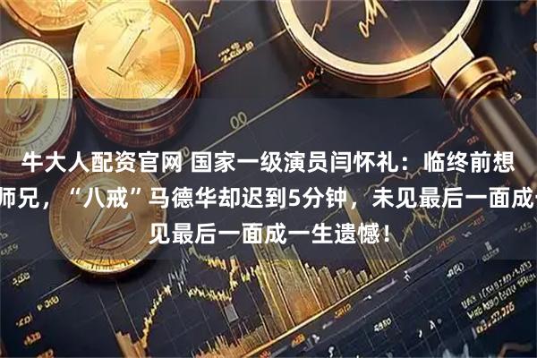牛大人配资官网 国家一级演员闫怀礼：临终前想再见师父师兄，“八戒”马德华却迟到5分钟，未见最后一面成一生遗憾！