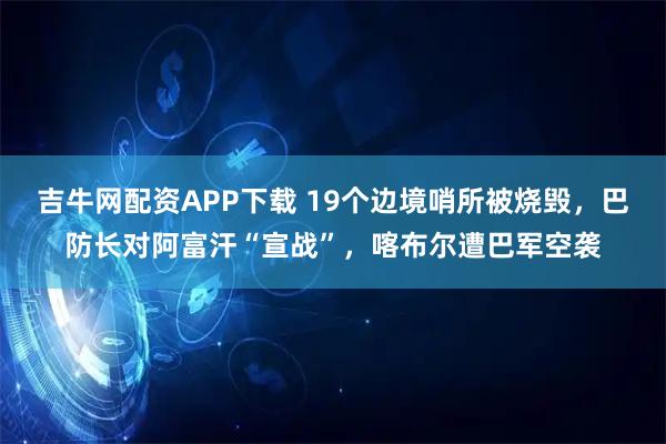 吉牛网配资APP下载 19个边境哨所被烧毁，巴防长对阿富汗“宣战”，喀布尔遭巴军空袭