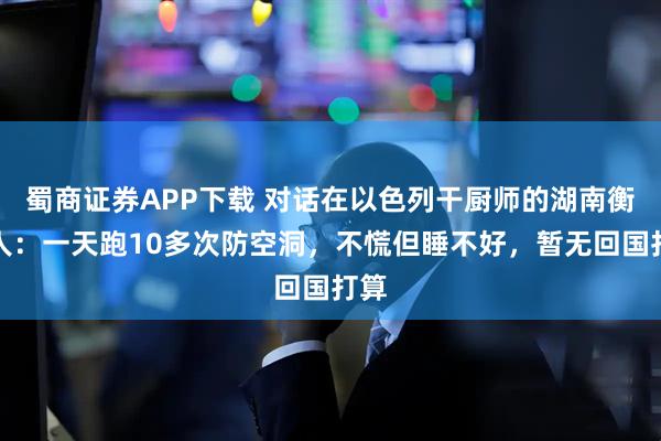 蜀商证券APP下载 对话在以色列干厨师的湖南衡阳人：一天跑10多次防空洞，不慌但睡不好，暂无回国打算