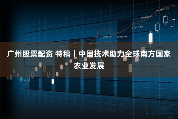 广州股票配资 特稿丨中国技术助力全球南方国家农业发展