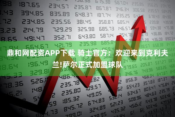 鼎和网配资APP下载 骑士官方：欢迎来到克利夫兰!萨尔正式加盟球队