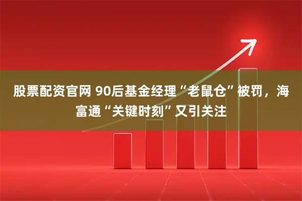 股票配资官网 90后基金经理“老鼠仓”被罚，海富通“关键时刻”又引关注