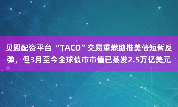 贝恩配资平台 “TACO”交易重燃助推美债短暂反弹，但3月至今全球债市市值已蒸发2.5万亿美元